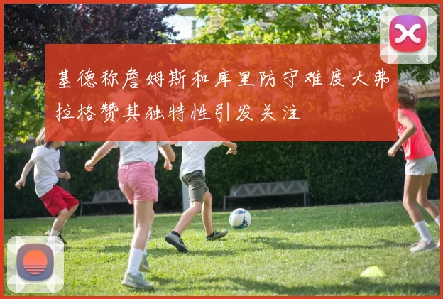 基德称詹姆斯和库里防守难度大弗拉格赞其独特性引发关注
