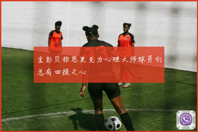 金彭贝称恩里克为心理大师球员们总有回报之心