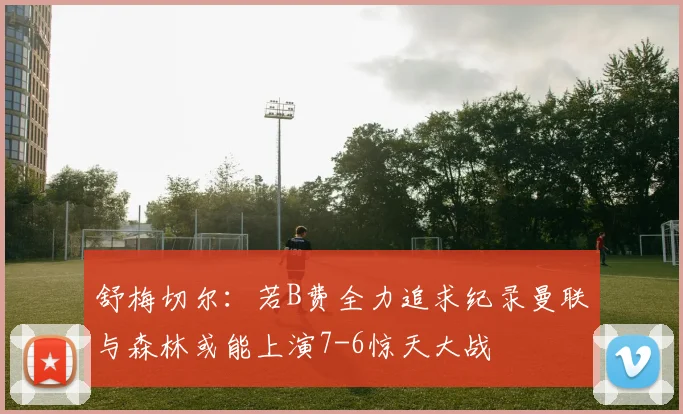 舒梅切尔：若B费全力追求纪录曼联与森林或能上演7-6惊天大战